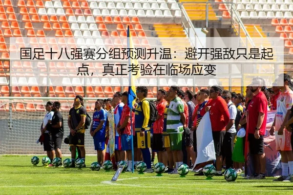 国足十八强赛分组预测升温：避开强敌只是起点，真正考验在临场应变